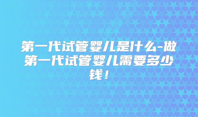 第一代试管婴儿是什么-做第一代试管婴儿需要多少钱！