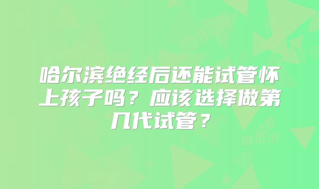 哈尔滨绝经后还能试管怀上孩子吗?应该选择做第几代试管?