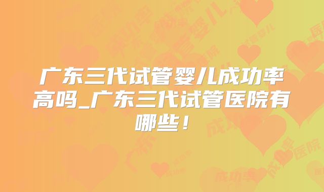 广东三代试管婴儿成功率高吗_广东三代试管医院有哪些！