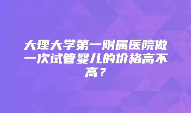 大理大学第一附属医院做一次试管婴儿的价格高不高？