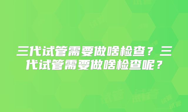 三代试管需要做啥检查？三代试管需要做啥检查呢？