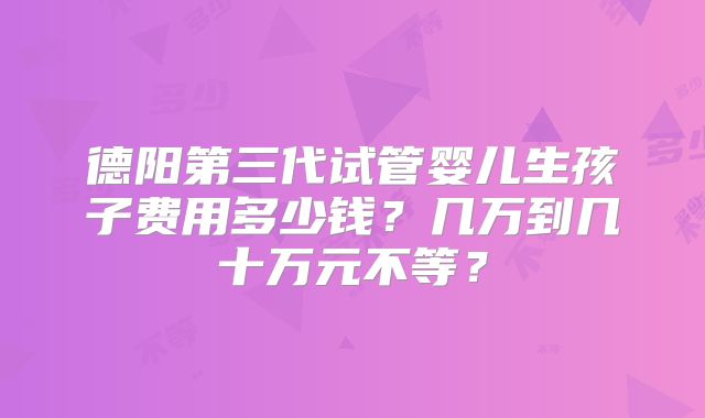 德阳第三代试管婴儿生孩子费用多少钱?几万到几十万元不等?