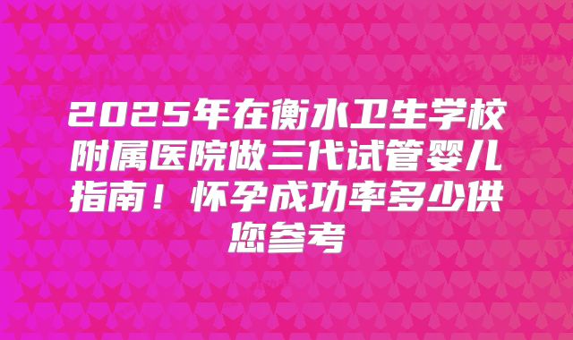 2025年在衡水卫生学校附属医院做三代试管婴儿指南！怀孕成功率多少供您参考