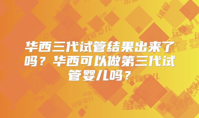 华西三代试管结果出来了吗？华西可以做第三代试管婴儿吗？