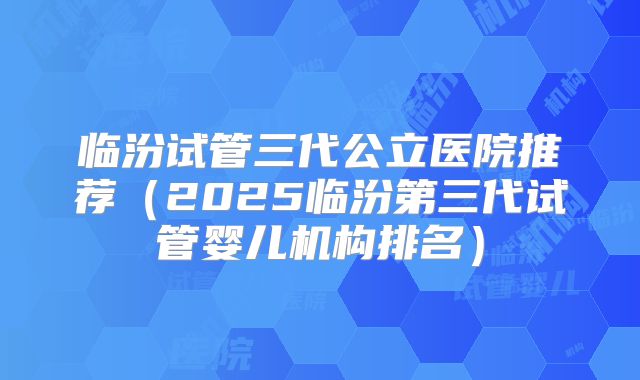 临汾试管三代公立医院推荐（2025临汾第三代试管婴儿机构排名）