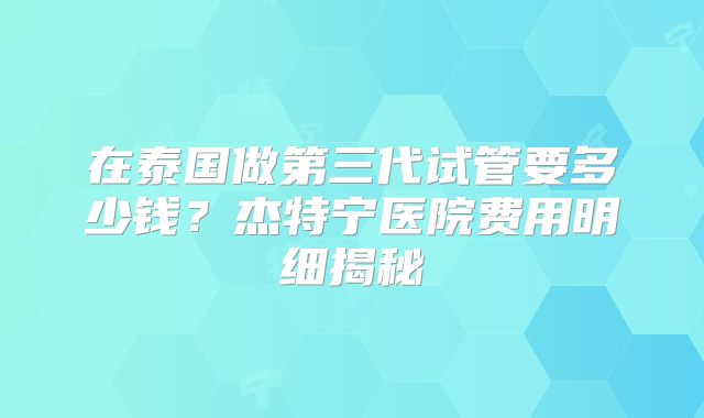 在泰国做第三代试管要多少钱？杰特宁医院费用明细揭秘