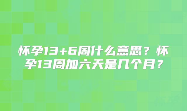怀孕13+6周什么意思?怀孕13周加六天是几个月?