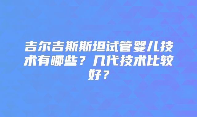 吉尔吉斯斯坦试管婴儿技术有哪些?几代技术比较好?