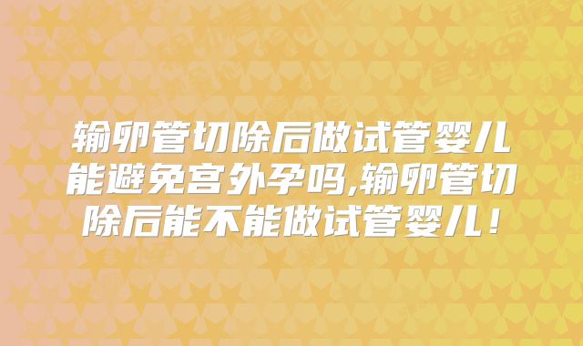 输卵管切除后做试管婴儿能避免宫外孕吗,输卵管切除后能不能做试管婴儿！
