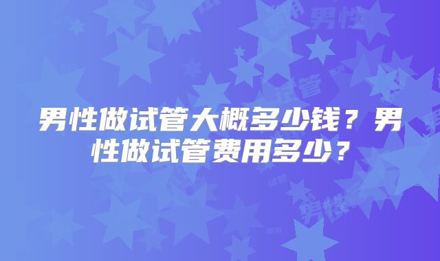 男性做试管大概多少钱?男性做试管费用多少?