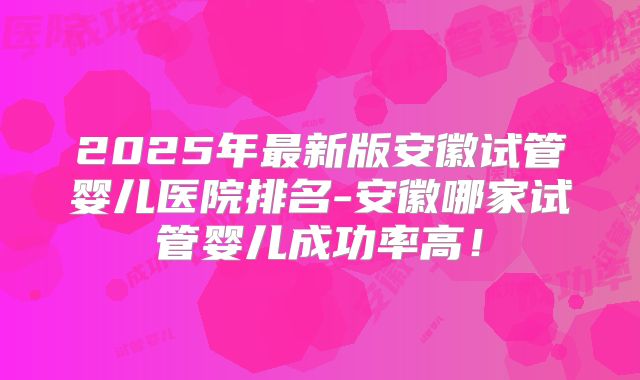 2025年最新版安徽试管婴儿医院排名-安徽哪家试管婴儿成功率高!