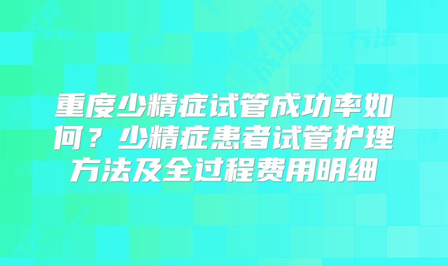 重度少精症试管成功率如何？少精症患者试管护理方法及全过程费用明细