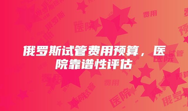 俄罗斯试管费用预算，医院靠谱性评估