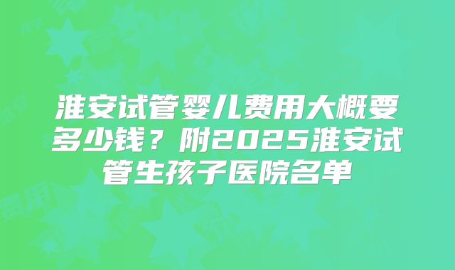 淮安试管婴儿费用大概要多少钱？附2025淮安试管生孩子医院名单