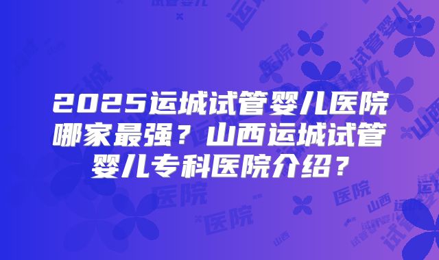 2025运城试管婴儿医院哪家最强?山西运城试管婴儿专科医院介绍?