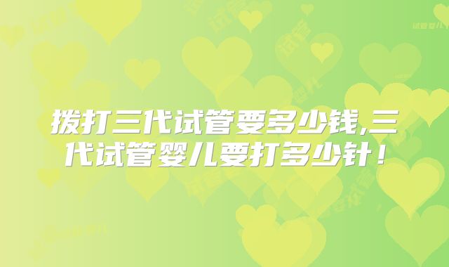 拨打三代试管要多少钱,三代试管婴儿要打多少针！