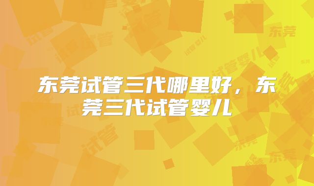 东莞试管三代哪里好，东莞三代试管婴儿