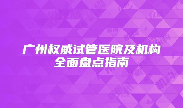 广州权威试管医院及机构全面盘点指南