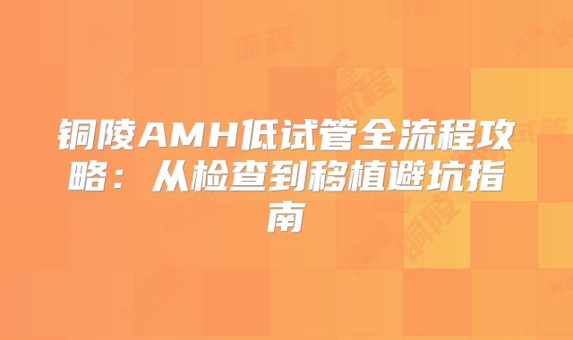 铜陵AMH低试管全流程攻略:从检查到移植避坑指南