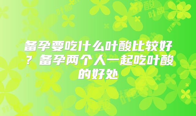 备孕要吃什么叶酸比较好?备孕两个人一起吃叶酸的好处