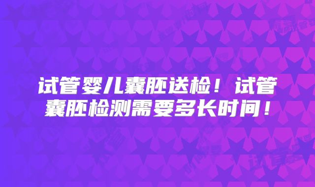 试管婴儿囊胚送检！试管囊胚检测需要多长时间！