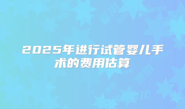 2025年进行试管婴儿手术的费用估算