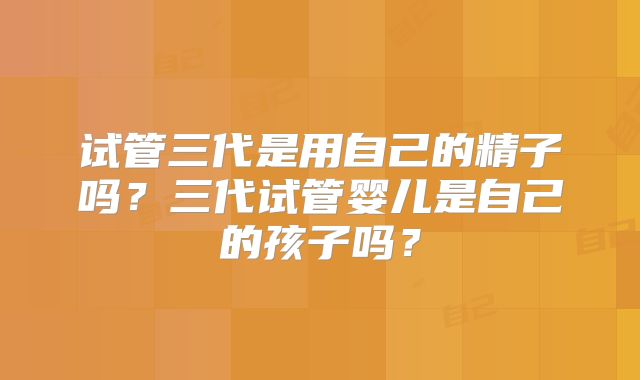 试管三代是用自己的精子吗？三代试管婴儿是自己的孩子吗？