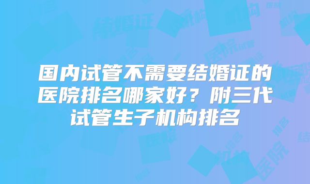 国内试管不需要结婚证的医院排名哪家好？附三代试管生子机构排名