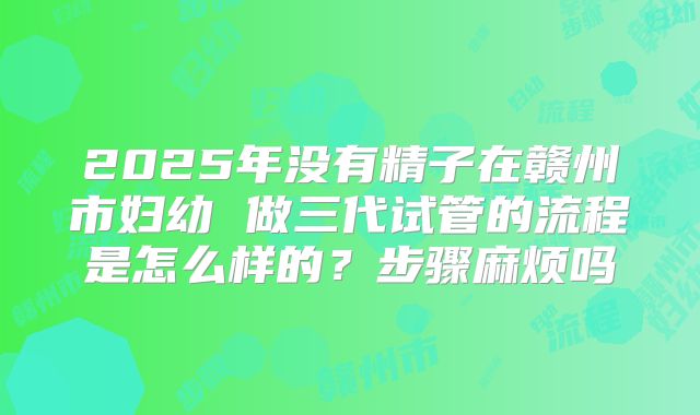 2025年没有精子在赣州市妇幼 做三代试管的流程是怎么样的？步骤麻烦吗