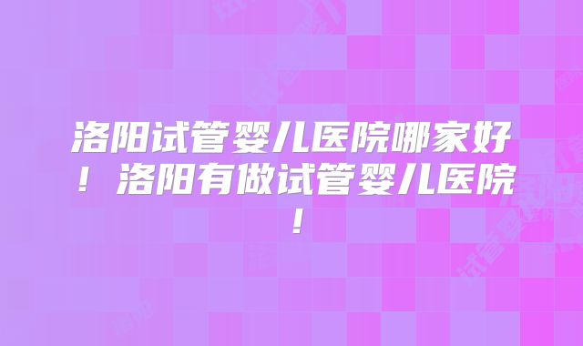 洛阳试管婴儿医院哪家好！洛阳有做试管婴儿医院！