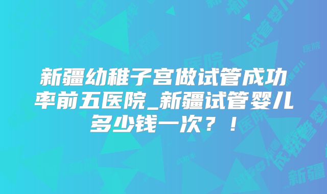 新疆幼稚子宫做试管成功率前五医院_新疆试管婴儿多少钱一次?!
