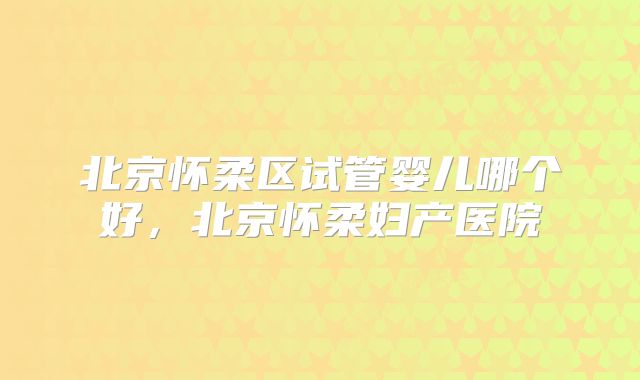 北京怀柔区试管婴儿哪个好,北京怀柔妇产医院