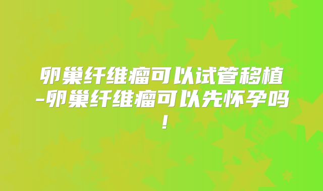 卵巢纤维瘤可以试管移植-卵巢纤维瘤可以先怀孕吗！