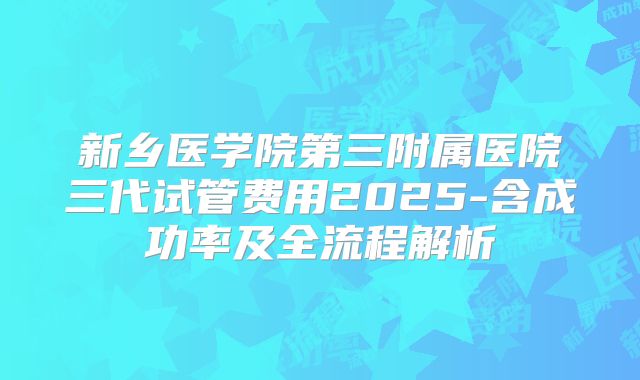 新乡医学院第三附属医院三代试管费用2025-含成功率及全流程解析