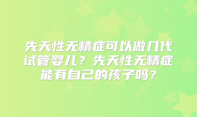 先天性无精症可以做几代试管婴儿？先天性无精症能有自己的孩子吗？
