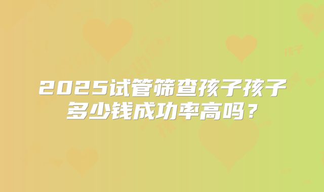 2025试管筛查孩子孩子多少钱成功率高吗?