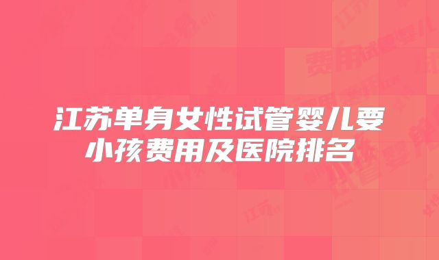 江苏单身女性试管婴儿要小孩费用及医院排名