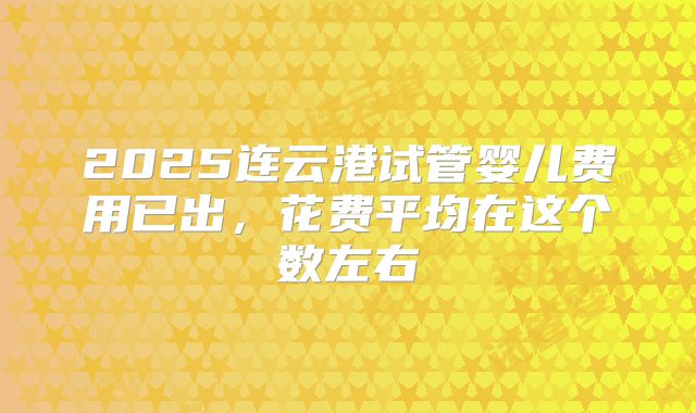 2025连云港试管婴儿费用已出，花费平均在这个数左右