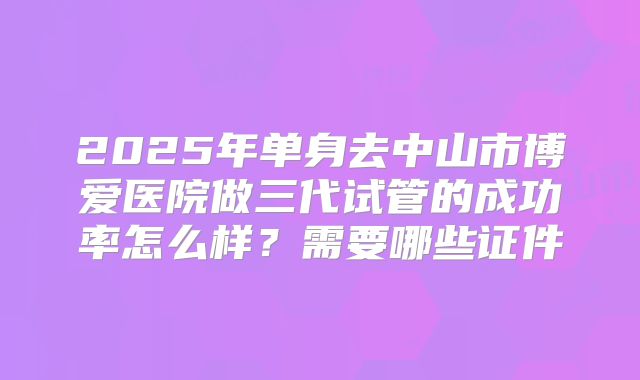 2025年单身去中山市博爱医院做三代试管的成功率怎么样？需要哪些证件