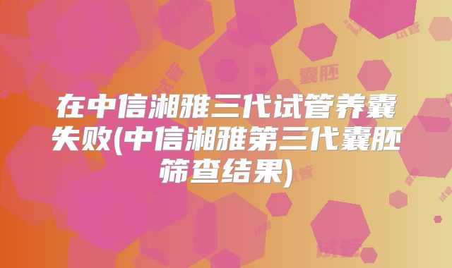 在中信湘雅三代试管养囊失败(中信湘雅第三代囊胚筛查结果)