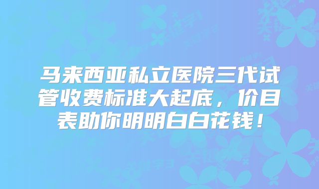 马来西亚私立医院三代试管收费标准大起底，价目表助你明明白白花钱！