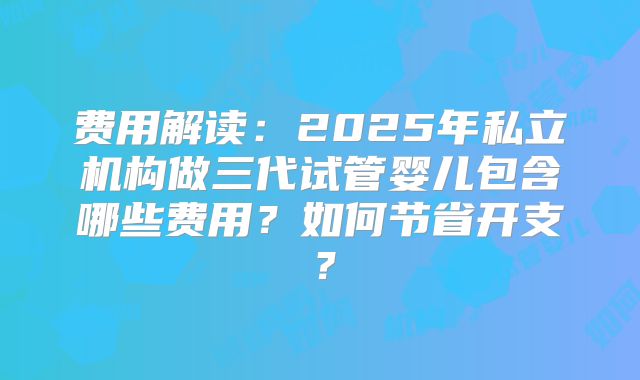 费用解读:2025年私立机构做三代试管婴儿包含哪些费用?如何节省开支?