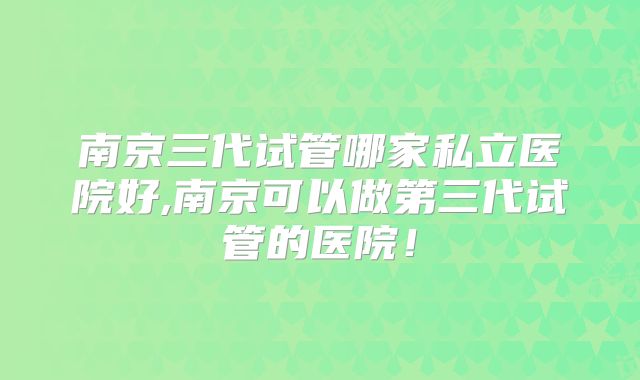 南京三代试管哪家私立医院好,南京可以做第三代试管的医院！
