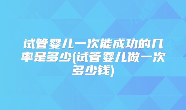 试管婴儿一次能成功的几率是多少(试管婴儿做一次多少钱)