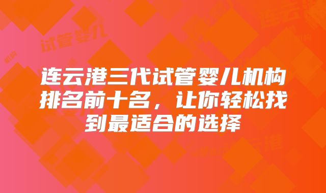 连云港三代试管婴儿机构排名前十名，让你轻松找到最适合的选择