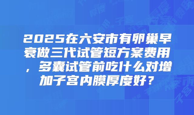 2025在六安市有卵巢早衰做三代试管短方案费用,多囊试管前吃什么对增加子宫内膜厚度好?