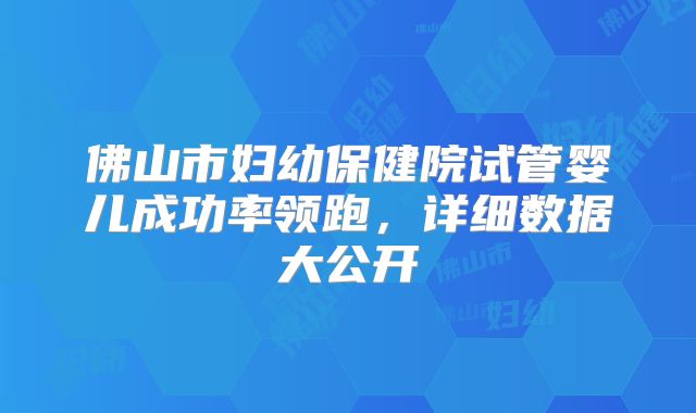 佛山市妇幼保健院试管婴儿成功率领跑，详细数据大公开