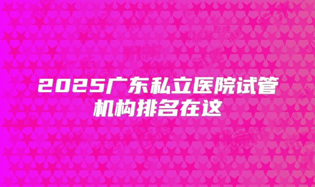 2025广东私立医院试管机构排名在这