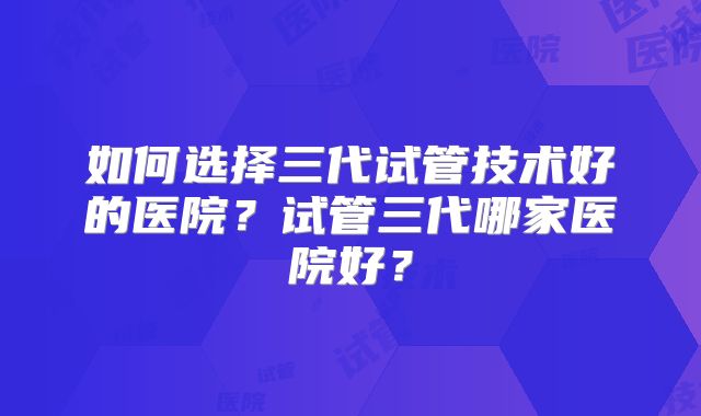 如何选择三代试管技术好的医院？试管三代哪家医院好？
