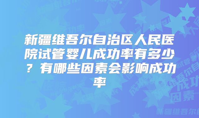 新疆维吾尔自治区人民医院试管婴儿成功率有多少？有哪些因素会影响成功率